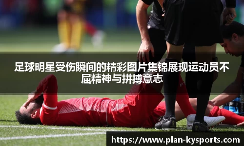 足球明星受伤瞬间的精彩图片集锦展现运动员不屈精神与拼搏意志